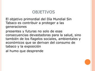 OBJETIVOS
El objetivo primordial del Día Mundial Sin
Tabaco es contribuir a proteger a las
generaciones
presentes y futuras no solo de esas
consecuencias devastadoras para la salud, sino
también de los flagelos sociales, ambientales y
económicos que se derivan del consumo de
tabaco y la exposición
al humo que desprende
 