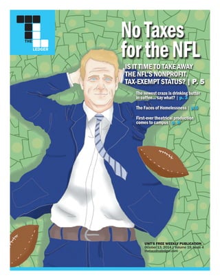 THE
LEDGER
UWT’S FREE WEEKLY PUBLICATION
October 13, 2014 | Volume 19, Issue 4
thetacomaledger.com
IS IT TIME TO TAKE AWAY
THE NFL’S NONPROFIT,
TAX-EXEMPT STATUS? | P. 5
First-ever theatrical production
comes to campus| p. 8
The newest craze is drinking butter
in coffee... say what? | p. 3
The Faces of Homelessness | p.5
NoTaxes
fortheNFL
 