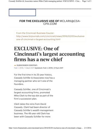From the Cincinnati Business Courier:
http://www.bizjournals.com/cincinnati/news/2016/02/01/exclusive-
one-of-cincinnati-s-largest-accounting.html
EXCLUSIVE: One of
Cincinnati’s largest accounting
firms has a new chief
SUBSCRIBER CONTENT:
Feb 1, 2016, 1:54pm EST Updated: Feb 1, 2016, 2:11pm EST
For the first time in its 25-year history,
Cassady Schiller & Associates now has a
managing partner who isn’t one of the
founders.
Cassady Schiller, one of Cincinnati’s
largest accounting firms, promoted
Mike Clark to the top slot as part of the
firm’s succession plan.
Clark takes the reins from David
Cassady. Clark had been director of
Cassady Schiller’s wealth management
business. The 49-year-old Clark has
been with Cassady Schiller for more
FOR THE EXCLUSIVE USE OF MCLARK@CSA-
CPA.COM
Page 1 of 3Cassady Schiller & Associates names Mike Clark managing partner: EXCLUSIVE - Cinc...
2/1/2016http://www.bizjournals.com/cincinnati/news/2016/02/01/exclusive-one-of-cincinnati-s-large...
 