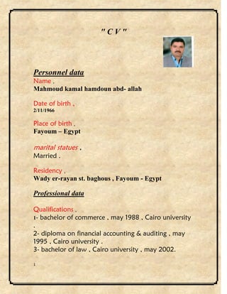 1
" C V "
Personnel data
Name ,
Mahmoud kamal hamdoun abd- allah
Date of birth ,
2/11/1966
Place of birth ,
Fayoum – Egypt
marital statues ,
Married .
Residency ,
Wady er-rayan st. baghous , Fayoum - Egypt
Professional data
Qualifications ,
1- bachelor of commerce , may 1988 , Cairo university
.
2- diploma on financial accounting & auditing , may
1995 , Cairo university .
3- bachelor of law , Cairo university , may 2002.
 