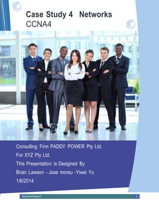 NetworkReport 1
Case Study 4 Networks
CCNA4
Simplifying IT
Consulting Firm PADDY POWER Pty Ltd.
For XYZ Pty Ltd.
This Presentation is Designed By
Brian Lawson - Jose moreu -Yiwei Yu
1/6/2014
 