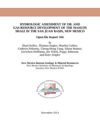 HYDROLOGIC ASSESSMENT OF OIL AND
GAS RESOURCE DEVELOPMENT OF THE MANCOS
SHALE IN THE SAN JUAN BASIN, NEW MEXICO
Open-file Report 566
By
Shari Kelley, Thomas Engler, Martha Cather,
Cathryn Pokorny, Cheng-Heng Yang, Ethan Mamer,
Gretchen Hoffman, Joe Wilch, Peggy Johnson,
and Kate Zeigler
New Mexico Bureau Geology & Mineral Resources
New Mexico Institute of Mining & Technology
Socorro, New Mexico 87801
November 2014
 