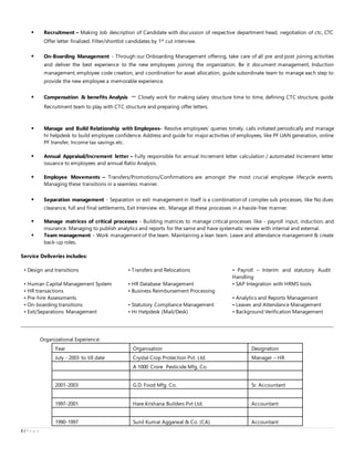 2 | P a g e
 Recruitment – Making Job description of Candidate with discussion of respective department head, negotiation of ctc, CTC
Offer letter finalized. Filter/shortlist candidates by 1st
cut interview.
 On-Boarding Management - Through our Onboarding Management offering, take care of all pre and post joining activities
and deliver the best experience to the new employees joining the organization. Be it document management, Induction
management, employee code creation, and coordination for asset allocation, guide subordinate team to manage each step to
provide the new employee a memorable experience.
 Compensation & benefits Analysis – Closely work for making salary structure time to time, defining CTC structure, guide
Recruitment team to play with CTC structure and preparing offer letters.
 Manage and Build Relationship with Employees- Resolve employees’ queries timely, calls initiated periodically and manage
hr helpdesk to build employee confidence. Address and guide for majoractivities of employees, like PF UAN generation, online
PF transfer, Income tax savings etc.
 Annual Appraisal/Increment letter – Fully responsible for annual Increment letter calculation / automated Increment letter
issuance to employees and annual Ratio Analysis.
 Employee Movements – Transfers/Promotions/Confirmations are amongst the most crucial employee lifecycle events.
Managing these transitions in a seamless manner.
 Separation management - Separation or exit management in itself is a combination of complex sub processes, like No dues
clearance, full and final settlements, Exit Interview etc. Manage all these processes in a hassle-free manner.
 Manage matrices of critical processes - Building matrices to manage critical processes like - payroll input, induction, and
insurance. Managing to publish analytics and reports for the same and have systematic review with internal and external.
 Team management - Work management of the team. Maintaining a lean team. Leave and attendance management & create
back-up roles.
Service Deliveries includes:
• Design and transitions • Transfers and Relocations • Payroll – Interim and statutory Audit
Handling
• Human Capital Management System • HR Database Management • SAP Integration with HRMS tools
• HR transactions • Business Reimbursement Processing
• Pre-hire Assessments • Analytics and Reports Management
• On-boarding transitions • Statutory Compliance Management • Leaves and Attendance Management
• Exit/Separations Management • Hr Helpdesk (Mail/Desk) • Background Verification Management
Organizational Experience:
Year Organisation Designation
July - 2003 to till date Crystal Crop Protection Pvt. Ltd. Manager – HR
A 1000 Crore Pesticide Mfg. Co.
2001-2003 G.D. Food Mfg. Co. Sr. Accountant
1997-2001 Hare Krishana Builders Pvt Ltd. Accountant
1990-1997 Sunil Kumar Aggarwal & Co. (CA) Accountant
 