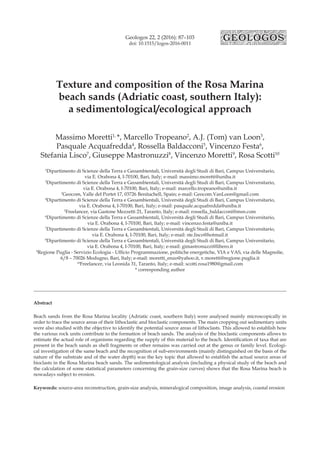 Geologos 22, 2 (2016): 87–103
doi: 10.1515/logos-2016-0011
Texture and composition of the Rosa Marina
beach sands (Adriatic coast, southern Italy):
a sedimentological/ecological approach
Massimo Moretti1,
*, Marcello Tropeano2
, A.J. (Tom) van Loon3
,
Pasquale Acquafredda4
, Rossella Baldacconi5
, Vincenzo Festa6
,
Stefania Lisco7
, Giuseppe Mastronuzzi8
, Vincenzo Moretti9
, Rosa Scotti10
1
Dipartimento di Scienze della Terra e Geoambientali, Università degli Studi di Bari, Campus Universitario,
via E. Orabona 4, I-70100, Bari, Italy; e-mail: massimo.moretti@uniba.it
2
Dipartimento di Scienze della Terra e Geoambientali, Università degli Studi di Bari, Campus Universitario,
via E. Orabona 4, I-70100, Bari, Italy; e-mail: marcello.tropeano@uniba.it
3
Geocom, Valle del Portet 17, 03726 Benitachell, Spain; e-mail: Geocom.VanLoon@gmail.com
4
Dipartimento di Scienze della Terra e Geoambientali, Università degli Studi di Bari, Campus Universitario,
via E. Orabona 4, I-70100, Bari, Italy; e-mail: pasquale.acquafredda@uniba.it
5
Freelancer, via Gastone Mezzetti 21, Taranto, Italy; e-mail: rossella_baldacconi@msn.com
6
Dipartimento di Scienze della Terra e Geoambientali, Università degli Studi di Bari, Campus Universitario,
via E. Orabona 4, I-70100, Bari, Italy; e-mail: vincenzo.festa@uniba.it
7
Dipartimento di Scienze della Terra e Geoambientali, Università degli Studi di Bari, Campus Universitario,
via E. Orabona 4, I-70100, Bari, Italy; e-mail: ste.lisco@hotmail.it
8
Dipartimento di Scienze della Terra e Geoambientali, Università degli Studi di Bari, Campus Universitario,
via E. Orabona 4, I-70100, Bari, Italy; e-mail: gimastronuzzi@libero.it
9
Regione Puglia - Servizio Ecologia - Ufficio Programmazione, politiche energetiche, VIA e VAS, via delle Magnolie,
6/8 – 70026 Modugno, Bari, Italy; e-mail: moretti_enzo@yahoo.it, v.moretti@regione.puglia.it
10
Freelancer, via Leonida 31, Taranto, Italy; e-mail: scotti.rosa1980@gmail.com
* corresponding author
Abstract
Beach sands from the Rosa Marina locality (Adriatic coast, southern Italy) were analysed mainly microscopically in
order to trace the source areas of their lithoclastic and bioclastic components. The main cropping out sedimentary units
were also studied with the objective to identify the potential source areas of lithoclasts. This allowed to establish how
the various rock units contribute to the formation of beach sands. The analysis of the bioclastic components allows to
estimate the actual role of organisms regarding the supply of this material to the beach. Identification of taxa that are
present in the beach sands as shell fragments or other remains was carried out at the genus or family level. Ecologi-
cal investigation of the same beach and the recognition of sub-environments (mainly distinguished on the basis of the
nature of the substrate and of the water depth) was the key topic that allowed to establish the actual source areas of
bioclasts in the Rosa Marina beach sands. The sedimentological analysis (including a physical study of the beach and
the calculation of some statistical parameters concerning the grain-size curves) shows that the Rosa Marina beach is
nowadays subject to erosion.
Keywords: source-area reconstruction, grain-size analysis, mineralogical composition, image analysis, coastal erosion
Massimo Moretti et al.
Texture and composition of the Rosa Marina beach sands (Adriatic coast, southern Italy)
 
