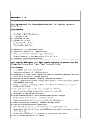 EMPLOYMENT SCAN
Since Sep. 2015 to till date: All Bound Logistics Pvt. Ltd. Pune as a Cluster Manager for
Project Set up.
Accountabilities:
 Handling 5 project in Pune Resign.
 I) SKF Bearing Pune.
 II) Thermax Ltd. Pune
 III) GKN Sinter Ltd. Pune
IV) Rieter India Pvt. Ltd. Pune
V) Bombay Dyeing Ltd. Pune
 Develop SOP & KPI & implement and control.
 Implemented & follow the ISO TS16494 procedures.
 Make a roles and responsibilities for Manager and Supervisor.
 Manpower deployment for best output with the help of skill matrix.
 Implemented Instrument maintenance chart.
Since November 2009 to Sep. 2015: Siesta Logistics Corporation Ltd. Pune as a Asst. Gen.
Manager Operations for Bosch Project. (Exp. 6 Years and 9 Month)
Accountabilities:
 Develop SOP & KPI & implement and control.
 Implemented & follow the ISO TS16494 procedures.
 Maintaining Bill of Material, issuing material in the system and implementing Kanban for fast moving
items & 5 S for improvement in Stores & Warehouse.
 Controlling the Min max, Kanban & Despatches from Stores & Warehouse.
 Handling export order co-ordination, shortage analysis, perpetual analysis, aging analysis, schedule
and unscheduled cycle counts.
 Manpower deployment for best output with the help of skill matrix. Skill matrix was developed &
started first time in Pune.
 Ensure daily material requirement is getting catered thru the Warehouse.
 Material Handling, Loading & unloading activity monitored as per the SOP.
 NO downtime on Assembly Line due to Stores.
 Review shortages of materials & ensure action steps for fulfilment of shortages.
 Monitor material feeding to line is in a synchronised manner.
 Implement various material cycle counting process for A, B & C class items.
 Monitor shipments done to other plants are as per the process defined.
 Follow the Daily Work Management (DWM) system.
 Follow PDCA (Plan, Do, Check, and Act) methodology of working among the team.
 Handle approx. 1800 SKU’s, 5 different stores & 20000 sq. ft. warehouse in Pune location for Bosch
chassis system Ltd.
 Handle a team of 50 officers & 270 contractual staff for smooth working of Stores.
 Play an important role in monthly MIS meeting.
 