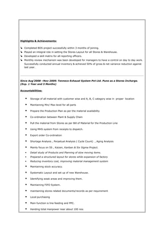Highlights & Achievements:
 Completed BOS project successfully within 3 months of joining.
 Played an integral role in setting the Stores Layout for all Stores & Warehouse.
 Developed a skill matrix for all reporting officers.
 Monthly review mechanism was been developed for managers to have a control on day to day work.
Successfully conducted annual inventory & achieved 50% of gross & net variance reduction against
last year.
Since Aug’2008 –Nov-2009: Tenneco Exhaust System Pvt Ltd. Pune as a Stores Incharge.
(Exp. 1 Year and 3 Months)
Accountabilities:
 Storage of all material with customer wise and A, B, C category wise in proper location
 Maintaining Min/ Max level for all parts
 Prepare the Production Plan as per the material availability
 Co-ordination between Plant & Supply Chain
 Pull the material from Stores as per Bill of Material for the Production Line
 Using MHS system from receipts to dispatch.
 Export order Co-ordination
 Shortage Analysis , Perpetual Analysis ( Cycle Count) , Aging Analysis
 Mainly focus on 5S , Kaizen, Kanban & Six Sigma Project.
 Detail study of Products and Planning of slow moving items.
 Prepared a structured layout for stores while expansion of factory
 Reducing inventory cost, improving material management system
 Maintaining stock accuracy.
 Systematic Layout and set up of new Warehouse.
 Identifying weak areas and improving them.
 Maintaining FIFO System.
 maintaining stores related documents/records as per requirement
 Local purchasing
 Main function is line feeding and PPC.
 Handing total manpower near about 100 nos.
 