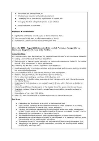  Po creation and material follow up
 Works on cost reduction and vendor development
 Packaging and on time delivery Improvement at supplier end.
 managing the stock taking/Audit process as per schedule
 Good Experience in audit team.

Highlights & Achievements:
 Significantly contributing towards layout of stores in Tenneco Plant.
 Team member in SAP team for SAP implementation in Stores.
 Implemented Kanban System in Stores and Dispatch Area
Since Mar’2001 – August-2008: Cummins India Limited, Pune as Jr. Manager Stores,
Warehouse & Logistics.( 7 years and 6 Months)
Accountabilities:
 Coordinating with plant & supply chain and preparing production plan as per the material availability.
 Leading a team of Stores & Warehouse Department
 Maintaining Bill of Material, issuing material in the system and implementing Kanban for fast moving
items & 5 S for improvement in Stores & Warehouse.
 Controlling the Min max, Kanban & Despatches from Warehouse.
 Handling export order co-ordination, shortage analysis, perpetual analysis, aging analysis, schedule
and unscheduled cycle counts.
 Conducting detail study of products and planning of slow moving items.
 Preparing a structured layout for stores while expansion of factory.
 Played a key role in setting up warehouse for the Business Unit.
 Responsible for Physical Inventory accuracy and stock management for both External Warehouse
and Internal Stores.
 Responsible for cycle counting as per decided frequency & being within the limits as decided by
company.
 Establishes and follows the observance of the physical flow of the goods within the warehouse.
 Very Good exposure in Oracle 11i with 8 years of experience in all the transactions related to
Inventory.
 Reconciliation of more than 2000 SKU’s.
 Lead a 3PL team for warehouse to achieve good accuracy in Material accounting.
Key Areas
 Coordinates and accounts for all activities in the warehouse area.
 Lead, monitor, coordinate & motivate team members for timely operations of in warding,
unloading & movement of material, Line Feeding & Dispatch.
 Carrying out warehouse management including planning & execution, space management;
conduct Periodic audits and Stock audits, disposing of rejected items as per company’s norms.
 Responsible for the observance of the escalation matrix.
 Escalates any incident regarding quality/logistics/deliveries to higher hierarchical levels.
 Responsible for the permanent monitoring of the compliance of all operations executed within
the warehouse with the quality system procedures.
 Ensures the delivery of consumables and spare parts to Production and Maintenance Dept.
 Participate in the selection, training, assessment, motivating and ensuring proper working
conditions for warehouse staff.
 