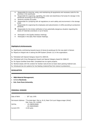  Responsible for ensuring, using, and maintaining all equipments and necessary tools for the
activities in the warehouse.
 Responsible for organizing, signalling, the order and cleanliness of all areas for storage in the
warehouse according to the 5S principles.
 Performs monthly 5S audits.
 Responsible for complying with all regulations on work safety and environment in the storage
areas.
 Responsible for organizing the employees and subcontractors in shifts according to production
demands.
 Responsible for the timely notification of any potentially dangerous situation regarding the
stocks of materials (overstock or out of stock)
 Participate in the Quality Analysis meetings.
 Participate in the daily HOS module meetings.
Highlights & Achievements:
 Significantly contributing towards layout of stores & warehouse for the new plant in Daman
 Played an integral role in setting the ERP System (Oracle 11i) in the organisation.
 Felicitated with Special Category Award for 2004-05.
 Felicitated with Crisis Management Award and Special Category Award for 2006-07.
 Six Sigma Certified Green Belt. Completed two six sigma projects.
 Worked closely with the vendors for Kanban racks & bins to lower down packing material cost.
 Introduced two bin systems for line feeding (material flow from stores to production).
SCHOLASTICS
• MBA-Material Management.
• I.T.I in Machinist.
• B.A. from Pune University.
PERSONAL DOSSIER
Date of Birth : 20th
July 1976
Permanent Address : “Tirumala Appt. Flat no. B-10, Near Civil court Rajgurunagar (Khed)
Dist. Pune. Pin. 410505
Cell No. : +91 8805018606
+91 9604393825
Current CTC : 6.50 Lacks
 
