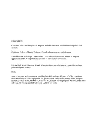 EDUCATION
California State University of Los Angeles. General education requirements completed four
quarters
.
California College of Dental Training. Completed one-year received diploma.
Santa Monica City College. Applications CIS3, Introduction to word perfect. Computer
applications CIS4. Completed one semester of Introduction to business.
Fairfax High Adult Education School. Completed one year of advanced typewriting and one
year of computer literacy.
Skills
Able to integrate well with others, good English skills and over 15 years of office experience.
Basic knowledge of office equipment, fax, photo copier, Pitney bows postage meter, neo post
(current) postage meter, MS Office, Windows 8.1, Lancert ‘99 tax program, Advanta, and Schlab
software .My typing speed (25-35wpm). Light 10 key skills.
 