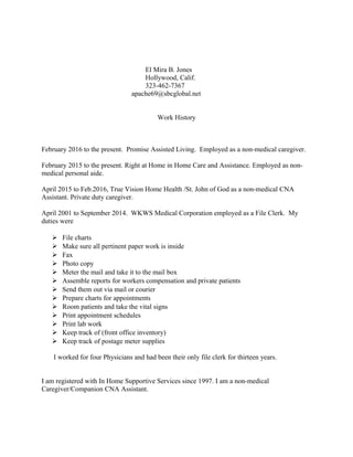 El Mira B. Jones
Hollywood, Calif.
323-462-7367
apache69@sbcglobal.net
Work History
February 2016 to the present. Promise Assisted Living. Employed as a non-medical caregiver.
February 2015 to the present. Right at Home in Home Care and Assistance. Employed as non-
medical personal aide.
April 2015 to Feb.2016, True Vision Home Health /St. John of God as a non-medical CNA
Assistant. Private duty caregiver.
April 2001 to September 2014. WKWS Medical Corporation employed as a File Clerk. My
duties were
 File charts
 Make sure all pertinent paper work is inside
 Fax
 Photo copy
 Meter the mail and take it to the mail box
 Assemble reports for workers compensation and private patients
 Send them out via mail or courier
 Prepare charts for appointments
 Room patients and take the vital signs
 Print appointment schedules
 Print lab work
 Keep track of (front office inventory)
 Keep track of postage meter supplies
I worked for four Physicians and had been their only file clerk for thirteen years.
I am registered with In Home Supportive Services since 1997. I am a non-medical
Caregiver/Companion CNA Assistant.
 