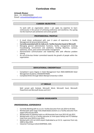 Curriculum vitae
Avinash Kumar
Mob: +91 8886896000
Email: avinashhm06@gmail.com
CAREER OBJECTIVE
To work with an organization where I can apply my expertise to learn
continuously in the pursuit of achieving proficiency and excellence, thus giving
me the maximum job satisfaction and career growth.
PROFESSIONAL PROFILE
 A result driven professional with over 6 years of experience in Facility
Management & General Administration
 Currently associated with JLL India as Sr. Facility Executive based at Microsoft.
 Managing general administration functions; facility management involving
housekeeping, environment and aesthetics, Vending Machines, canteen,
stationery, stores, pest control and vendor management.
 Demonstrative communication and leadership skills with effective problem
solving.
 An out-of-the-box thinker committed towards the growth of people within the
organization.
EDUCATIONAL CREDENTIALS
 Completed 3 years Degree in Hotel Management from INDO-AMERICAN Hotel
Management Academy, VISHAKAPATNAM.
 Completed M.B.A through Sikkim Manipal University in 2014.
I.T SKILLS
Well versed with Outlook, Microsoft Word, Microsoft Excel, Microsoft
PowerPoint and Microsoft Access and S.A.P.
CAREER HIGHLIGHTS
PROFESSIONAL EXPERIENCE:
 Currently Working with JLL as a Sr. Facility Executive from July 2014 to till date.
 Worked with wells Fargo India (Hyderabad) solutions as a Facility executive from
august 2013 till July 2014.
 Worked with ITC Kakatiya hotel as a HR Associate from June 2012 till July 2013
 Worked with U.D.S as a Facility executive at mind space Raheja and ITC Kakatiya
hotel from June 2010 to June 2012.
 Worked with U.D.S at G.M.R airport Hyderabad as an H.k Sr. supervisor from July
2009 to May 2010.
 Industrial Training at LEELA KEMPINSKI, GOA.
 