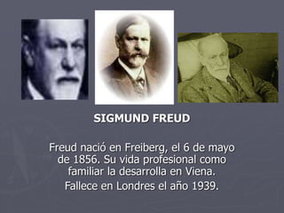 SIGMUND FREUD
Freud nació en Freiberg, el 6 de mayo
de 1856. Su vida profesional como
familiar la desarrolla en Viena.
Fallece en Londres el año 1939.
 