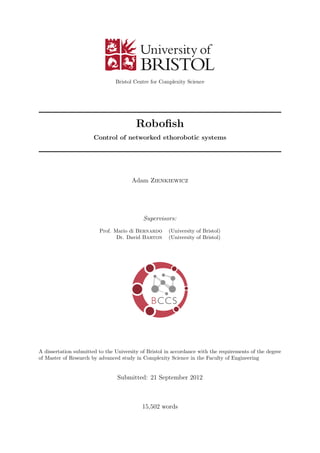 Bristol Centre for Complexity Science
Roboﬁsh
Control of networked ethorobotic systems
Adam Zienkiewicz
Supervisors:
Prof. Mario di Bernardo (University of Bristol)
Dr. David Barton (University of Bristol)
A dissertation submitted to the University of Bristol in accordance with the requirements of the degree
of Master of Research by advanced study in Complexity Science in the Faculty of Engineering
Submitted: 21 September 2012
15,502 words
 