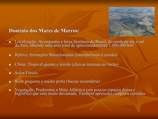 Domínio dos Mares de Morros:
 Localização: Acompanha a faixa litorânea do Brasil, do nordeste até o sul
do País, obtendo uma área total de aproximadamente 1.000.000 km².
 Relevo: formações Mamelonadas (intemperismo e erosão)
 Clima: Tropical quente e úmido (chuvas intensas no verão)
 Solos Férteis.
 Rios: pequeno e médio porte (bacias secundária)
 Vegetação: Predomina a Mata Atlântica (em poucos espaços densa e
higrófila) que está muito devastada. Também apresenta campos e cerrados.
 