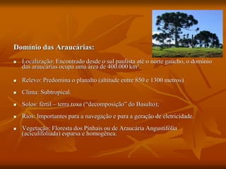 Domínio das Araucárias:
 Localização: Encontrado desde o sul paulista até o norte gaúcho, o domínio
das araucárias ocupa uma área de 400.000 km².
 Relevo: Predomina o planalto (altitude entre 850 e 1300 metros)
 Clima: Subtropical.
 Solos: fértil – terra roxa (“decomposição” do Basalto);
 Rios: Importantes para a navegação e para a geração de eletricidade.
 Vegetação: Floresta dos Pinhais ou de Araucária Angustifólia
(aciculifoliada) esparsa e homogênea.
 