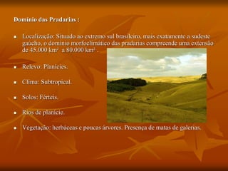 Domínio das Pradarias :
 Localização: Situado ao extremo sul brasileiro, mais exatamente a sudeste
gaúcho, o domínio morfoclimático das pradarias compreende uma extensão
de 45.000 km² a 80.000 km² .
 Relevo: Planícies.
 Clima: Subtropical.
 Solos: Férteis.
 Rios de planície.
 Vegetação: herbáceas e poucas árvores. Presença de matas de galerias.
 
