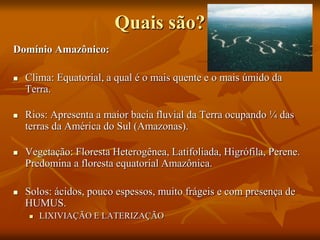 Quais são?
Domínio Amazônico:
 Clima: Equatorial, a qual é o mais quente e o mais úmido da
Terra.
 Rios: Apresenta a maior bacia fluvial da Terra ocupando ¼ das
terras da América do Sul (Amazonas).
 Vegetação: Floresta Heterogênea, Latifoliada, Higrófila, Perene.
Predomina a floresta equatorial Amazônica.
 Solos: ácidos, pouco espessos, muito frágeis e com presença de
HUMUS.
 LIXIVIAÇÃO E LATERIZAÇÃO
 