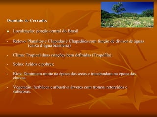 Domínio do Cerrado:
 Localização: porção central do Brasil
• Relevo: Planaltos e Chapadas e Chapadões com função de divisor de águas
(caixa d’água brasileira)
• Clima: Tropical duas estações bem definidas (Tropófila)
• Solos: Ácidos e pobres;
• Rios: Diminuem muito na época das secas e transbordam na época das
chuvas.
• Vegetação: herbácea e arbustiva árvores com troncos retorcidos e
suberosas.
 