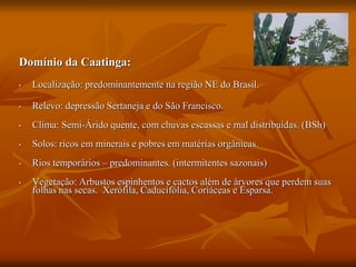 Domínio da Caatinga:
• Localização: predominantemente na região NE do Brasil.
• Relevo: depressão Sertaneja e do São Francisco.
• Clima: Semi-Árido quente, com chuvas escassas e mal distribuídas. (BSh)
• Solos: ricos em minerais e pobres em matérias orgânicas.
• Rios temporários – predominantes. (intermitentes sazonais)
• Vegetação: Arbustos espinhentos e cactos além de árvores que perdem suas
folhas nas secas. Xerófila, Caducifólia, Coriáceas e Esparsa.
 