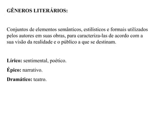 GÊNEROS LITERÁRIOS:
Conjuntos de elementos semânticos, estilísticos e formais utilizados
pelos autores em suas obras, para caracteriza-las de acordo com a
sua visão da realidade e o público a que se destinam.
Lírico: sentimental, poético.
Épico: narrativo.
Dramático: teatro.
 