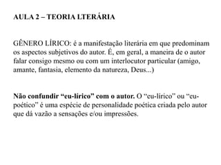 AULA 2 – TEORIA LTERÁRIA
GÊNERO LÍRICO: é a manifestação literária em que predominam
os aspectos subjetivos do autor. É, em geral, a maneira de o autor
falar consigo mesmo ou com um interlocutor particular (amigo,
amante, fantasia, elemento da natureza, Deus...)
Não confundir “eu-lírico” com o autor. O “eu-lírico” ou “eu-
poético” é uma espécie de personalidade poética criada pelo autor
que dá vazão a sensações e/ou impressões.
 