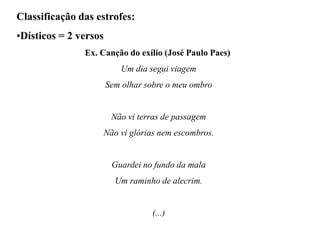 Classificação das estrofes:
•Dísticos = 2 versos
Ex. Canção do exílio (José Paulo Paes)
Um dia segui viagem
Sem olhar sobre o meu ombro
Não vi terras de passagem
Não vi glórias nem escombros.
Guardei no fundo da mala
Um raminho de alecrim.
(...)
 