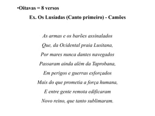 •Oitavas = 8 versos
Ex. Os Lusíadas (Canto primeiro) - Camões
As armas e os barões assinalados
Que, da Ocidental praia Lusitana,
Por mares nunca dantes navegados
Passaram ainda além da Taprobana,
Em perigos e guerras esforçados
Mais do que prometia a força humana,
E entre gente remota edificaram
Novo reino, que tanto sublimaram.
 