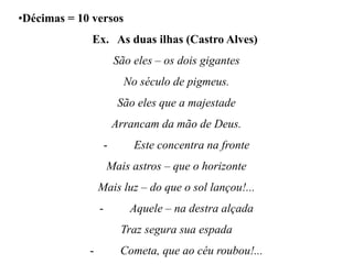 •Décimas = 10 versos
Ex. As duas ilhas (Castro Alves)
São eles – os dois gigantes
No século de pigmeus.
São eles que a majestade
Arrancam da mão de Deus.
- Este concentra na fronte
Mais astros – que o horizonte
Mais luz – do que o sol lançou!...
- Aquele – na destra alçada
Traz segura sua espada
- Cometa, que ao céu roubou!...
 
