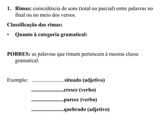 1. Rimas: coincidência de sons (total ou parcial) entre palavras no
final ou no meio dos versos.
Classificação das rimas:
• Quanto à categoria gramatical:
POBRES: as palavras que rimam pertencem à mesma classe
gramatical.
Exemplo: ........................situado (adjetivo)
........................cresce (verbo)
........................parece (verbo)
........................quebrado (adjetivo)
 