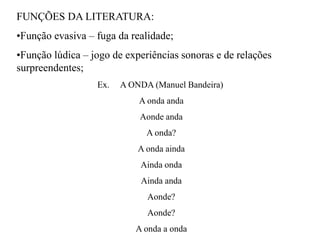 FUNÇÕES DA LITERATURA:
•Função evasiva – fuga da realidade;
•Função lúdica – jogo de experiências sonoras e de relações
surpreendentes;
Ex. A ONDA (Manuel Bandeira)
A onda anda
Aonde anda
A onda?
A onda ainda
Ainda onda
Ainda anda
Aonde?
Aonde?
A onda a onda
 