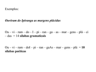 Exemplos:
Ouviram do Ipiranga as margens plácidas
Ou – vi – ram – do – I – pi – ran – ga – as – mar – gens – plá – ci
– das = 14 sílabas gramaticais
Ou – vi – ram – doI – pi – ran – gaAs – mar – gens – plá = 10
sílabas poéticas
 