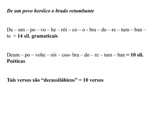 De um povo heróico o brado retumbante
De – um – po – vo – he – rói – co – o - bra – do – re – tum – ban –
te = 14 sil. gramaticais
Deum – po – vohe – rói – coo- bra – do – re – tum – ban = 10 sil.
Poéticas
Tais versos são “decassilábicos” = 10 versos
 