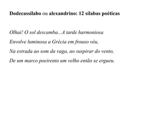 Dodecassílabo ou alexandrino: 12 sílabas poéticas
Olhai! O sol descamba...A tarde harmoniosa
Envolve luminosa a Grécia em frouxo véu,
Na estrada ao som da vaga, ao suspirar do vento,
De um marco poeirento um velho então se ergueu.
 