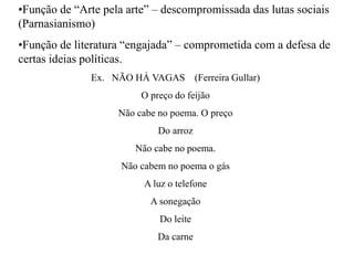 •Função de “Arte pela arte” – descompromissada das lutas sociais
(Parnasianismo)
•Função de literatura “engajada” – comprometida com a defesa de
certas ideias políticas.
Ex. NÃO HÁ VAGAS (Ferreira Gullar)
O preço do feijão
Não cabe no poema. O preço
Do arroz
Não cabe no poema.
Não cabem no poema o gás
A luz o telefone
A sonegação
Do leite
Da carne
 