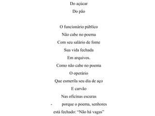Do açúcar
Do pão
O funcionário público
Não cabe no poema
Com seu salário de fome
Sua vida fechada
Em arquivos.
Como não cabe no poema
O operário
Que esmerila seu dia de aço
E carvão
Nas oficinas escuras
- porque o poema, senhores
está fechado: “Não há vagas”
 