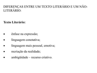 DIFERENÇAS ENTRE UM TEXTO LITERÁRIO E UM NÃO-
LITERÁRIO:
Texto Literário:
 ênfase na expressão;
 linguagem conotativa;
 linguagem mais pessoal, emotiva;
 recriação da realidade;
 ambigüidade – recurso criativo.
 