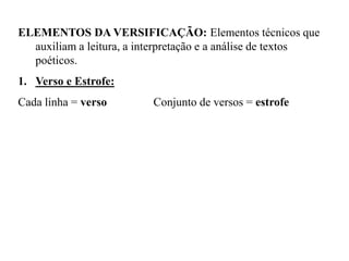 ELEMENTOS DA VERSIFICAÇÃO: Elementos técnicos que
auxiliam a leitura, a interpretação e a análise de textos
poéticos.
1. Verso e Estrofe:
Cada linha = verso Conjunto de versos = estrofe
 