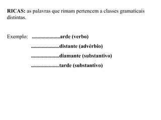 RICAS: as palavras que rimam pertencem a classes gramaticais
distintas.
Exemplo: .....................arde (verbo)
.....................distante (advérbio)
.....................diamante (substantivo)
.....................tarde (substantivo)
 