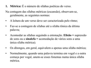 1. Métrica: É o número de sílabas poéticas do verso.
Na contagem das sílabas métricas (escansão), observam-se,
geralmente, as seguintes normas:
• A leitura de um verso deve ser caracterizada pelo ritmo;
• Faz-se a contagem de sílabas até a sílaba tônica da última
palavra;
• Acomodar as sílabas seguindo a entonação. Elisão = supressão
de sons ou a sinalefa = acomodação de vários sons a uma
única sílaba métrica).
• Os ditongos, em geral, equivalem a apenas uma sílaba métrica;
• Normalmente, quando uma palavra termina em vogal e a outra
começa por vogal, unem-se esses fonemas numa única sílaba
métrica.
 