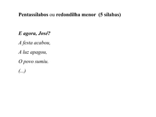 Pentassílabos ou redondilha menor (5 sílabas)
E agora, José?
A festa acabou,
A luz apagou,
O povo sumiu.
(...)
 