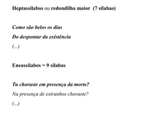 Heptassílabos ou redondilha maior (7 sílabas)
Como são belos os dias
Do despontar da existência
(...)
Eneassílabos = 9 sílabas
Tu choraste em presença da morte?
Na presença de estranhos choraste?
(...)
 