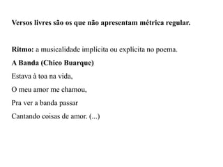 Versos livres são os que não apresentam métrica regular.
Ritmo: a musicalidade implícita ou explícita no poema.
A Banda (Chico Buarque)
Estava à toa na vida,
O meu amor me chamou,
Pra ver a banda passar
Cantando coisas de amor. (...)
 