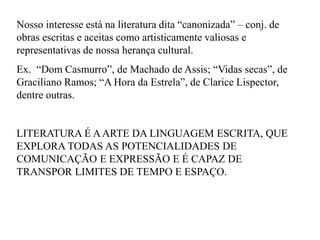 Nosso interesse está na literatura dita “canonizada” – conj. de
obras escritas e aceitas como artisticamente valiosas e
representativas de nossa herança cultural.
Ex. “Dom Casmurro”, de Machado de Assis; “Vidas secas”, de
Graciliano Ramos; “A Hora da Estrela”, de Clarice Lispector,
dentre outras.
LITERATURA É AARTE DA LINGUAGEM ESCRITA, QUE
EXPLORA TODAS AS POTENCIALIDADES DE
COMUNICAÇÃO E EXPRESSÃO E É CAPAZ DE
TRANSPOR LIMITES DE TEMPO E ESPAÇO.
 