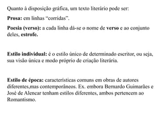 Quanto à disposição gráfica, um texto literário pode ser:
Prosa: em linhas “corridas”.
Poesia (verso): a cada linha dá-se o nome de verso e ao conjunto
deles, estrofe.
Estilo individual: é o estilo único de determinado escritor, ou seja,
sua visão única e modo próprio de criação literária.
Estilo de época: características comuns em obras de autores
diferentes,mas contemporâneos. Ex. embora Bernardo Guimarães e
José de Alencar tenham estilos diferentes, ambos pertencem ao
Romantismo.
 