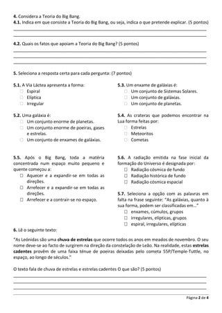 Página 2 de 4
4. Considera a Teoria do Big Bang.
4.1. Indica em que consiste a Teoria do Big Bang, ou seja, indica o que pretende explicar. (5 pontos)
________________________________________________________________________________
________________________________________________________________________________
4.2. Quais os fatos que apoiam a Teoria do Big Bang? (5 pontos)
________________________________________________________________________________
________________________________________________________________________________
________________________________________________________________________________
5. Seleciona a resposta certa para cada pergunta: (7 pontos)
5.1. A Via Láctea apresenta a forma:
 Espiral
 Elíptica
 Irregular
5.2. Uma galáxia é:
 Um conjunto enorme de planetas.
 Um conjunto enorme de poeiras, gases
e estrelas.
 Um conjunto de enxames de galáxias.
5.3. Um enxame de galáxias é:
 Um conjunto de Sistemas Solares.
 Um conjunto de galáxias.
 Um conjunto de planetas.
5.4. As crateras que podemos encontrar na
Lua forma feitas por:
 Estrelas
 Meteoritos
 Cometas
5.5. Após o Big Bang, toda a matéria
concentrada num espaço muito pequeno e
quente começou a:
 Aquecer e a expandir-se em todas as
direções.
 Arrefecer e a expandir-se em todas as
direções.
 Arrefecer e a contrair-se no espaço.
5.6. A radiação emitida na fase inicial da
formação do Universo é designada por:
 Radiação cósmica de fundo
 Radiação histórica de fundo
 Radiação cósmica espacial
5.7. Seleciona a opção com as palavras em
falta na frase seguinte: “As galáxias, quanto à
sua forma, podem ser classificadas em…”
 enxames, cúmulos, grupos
 irregulares, elípticas, grupos
 espiral, irregulares, elípticas
6. Lê o seguinte texto:
“As Leónidas são uma chuva de estrelas que ocorre todos os anos em meados de novembro. O seu
nome deve-se ao facto de surgirem na direção da constelação de Leão. Na realidade, estas estrelas
cadentes provêm de uma faixa ténue de poeiras deixadas pelo cometa 55P/Temple-Tuttle, no
espaço, ao longo de séculos.”
O texto fala de chuva de estrelas e estrelas cadentes O que são? (5 pontos)
________________________________________________________________________________
________________________________________________________________________________
________________________________________________________________________________
 