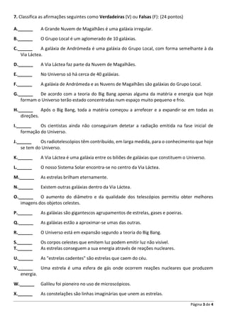 Página 3 de 4
7. Classifica as afirmações seguintes como Verdadeiras (V) ou Falsas (F): (24 pontos)
A.______ A Grande Nuvem de Magalhães é uma galáxia irregular.
B.______ O Grupo Local é um aglomerado de 10 galáxias.
C.______ A galáxia de Andrómeda é uma galáxia do Grupo Local, com forma semelhante à da
Via Láctea.
D.______ A Via Láctea faz parte da Nuvem de Magalhães.
E.______ No Universo só há cerca de 40 galáxias.
F.______ A galáxia de Andrómeda e as Nuvens de Magalhães são galáxias do Grupo Local.
G.______ De acordo com a teoria do Big Bang apenas alguma da matéria e energia que hoje
formam o Universo terão estado concentradas num espaço muito pequeno e frio.
H.______ Após o Big Bang, toda a matéria começou a arrefecer e a expandir-se em todas as
direções.
I.______ Os cientistas ainda não conseguiram detetar a radiação emitida na fase inicial de
formação do Universo.
J.______ Os radiotelescópios têm contribuído, em larga medida, para o conhecimento que hoje
se tem do Universo.
K.______ A Via Láctea é uma galáxia entre os biliões de galáxias que constituem o Universo.
L.______ O nosso Sistema Solar encontra-se no centro da Via Láctea.
M.______ As estrelas brilham eternamente.
N.______ Existem outras galáxias dentro da Via Láctea.
O.______ O aumento do diâmetro e da qualidade dos telescópios permitiu obter melhores
imagens dos objetos celestes.
P.______ As galáxias são gigantescos agrupamentos de estrelas, gases e poeiras.
Q.______ As galáxias estão a aproximar-se umas das outras.
R.______ O Universo está em expansão segundo a teoria do Big Bang.
S.______ Os corpos celestes que emitem luz podem emitir luz não visível.
T.______ As estrelas conseguem a sua energia através de reações nucleares.
U.______ As "estrelas cadentes" são estrelas que caem do céu.
V.______ Uma estrela é uma esfera de gás onde ocorrem reações nucleares que produzem
energia.
W.______ Galileu foi pioneiro no uso de microscópicos.
X.______ As constelações são linhas imaginárias que unem as estrelas.
 