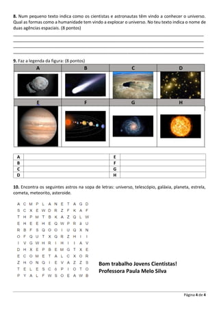 Página 4 de 4
8. Num pequeno texto indica como os cientistas e astronautas têm vindo a conhecer o universo.
Qual as formas como a humanidade tem vindo a explocar o universo. No teu texto indica o nome de
duas agências espaciais. (8 pontos)
________________________________________________________________________________
________________________________________________________________________________
________________________________________________________________________________
________________________________________________________________________________
9. Faz a legenda da figura: (8 pontos)
A E
B F
C G
D H
10. Encontra os seguintes astros na sopa de letras: universo, telescópio, galáxia, planeta, estrela,
cometa, meteorito, asteroide.
Bom trabalho Jovens Cientistas!
Professora Paula Melo Silva
 
