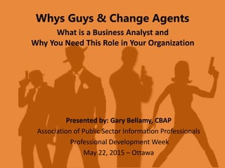 Whys Guys & Change Agents
What is a Business Analyst and
Why You Need This Role in Your Organization
Presented by: Gary Bellamy, CBAP
Association of Public Sector Information Professionals
Professional Development Week
May 22, 2015 – Ottawa
 