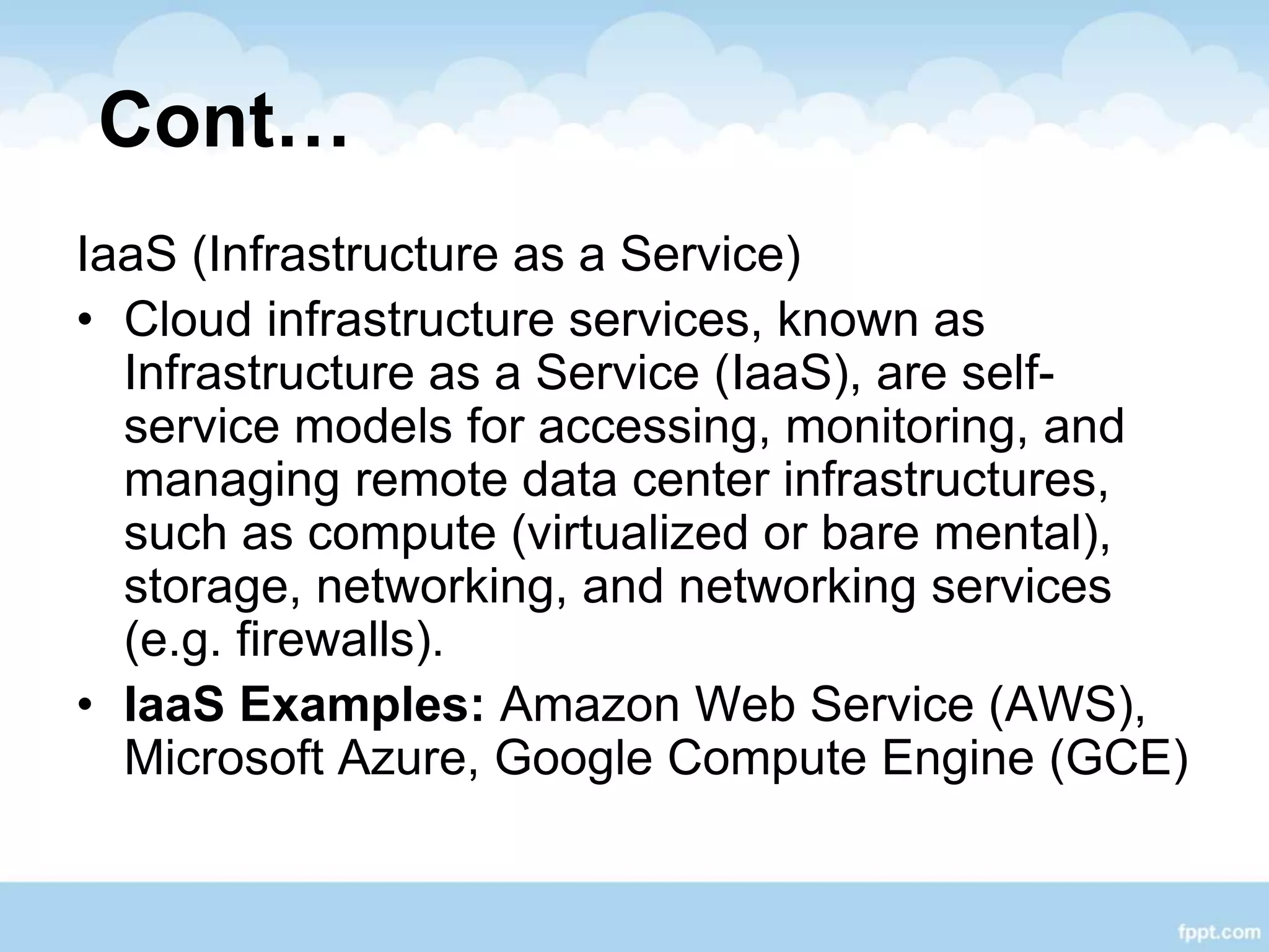 Cont…
IaaS (Infrastructure as a Service)
• Cloud infrastructure services, known as
Infrastructure as a Service (IaaS), are self-
service models for accessing, monitoring, and
managing remote data center infrastructures,
such as compute (virtualized or bare mental),
storage, networking, and networking services
(e.g. firewalls).
• IaaS Examples: Amazon Web Service (AWS),
Microsoft Azure, Google Compute Engine (GCE)
 