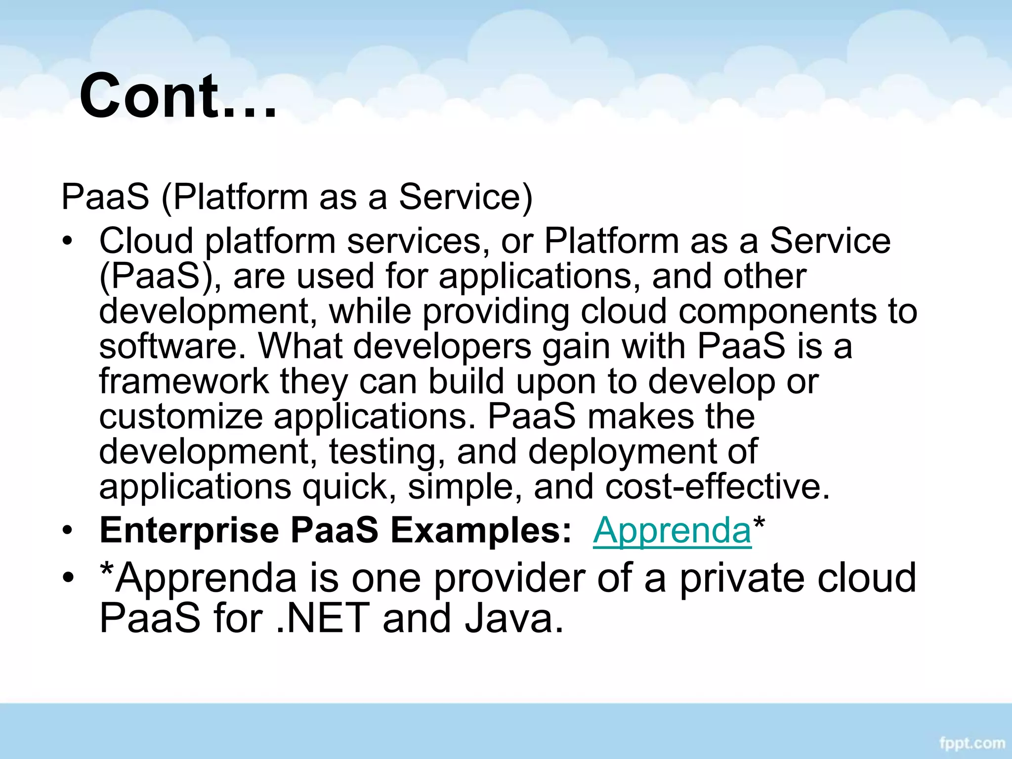 Cont…
PaaS (Platform as a Service)
• Cloud platform services, or Platform as a Service
(PaaS), are used for applications, and other
development, while providing cloud components to
software. What developers gain with PaaS is a
framework they can build upon to develop or
customize applications. PaaS makes the
development, testing, and deployment of
applications quick, simple, and cost-effective.
• Enterprise PaaS Examples: Apprenda*
• *Apprenda is one provider of a private cloud
PaaS for .NET and Java.
 